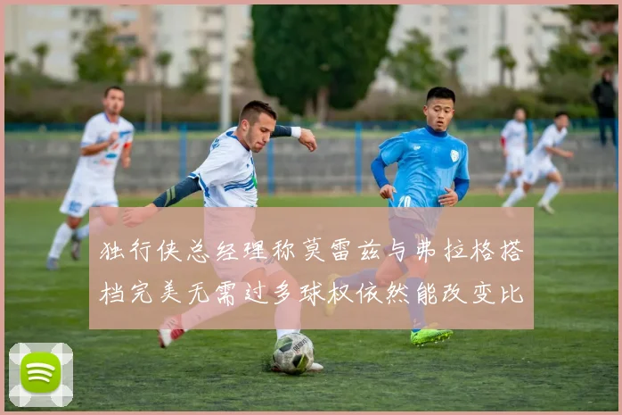 独行侠总经理称莫雷兹与弗拉格搭档完美无需过多球权依然能改变比赛局势