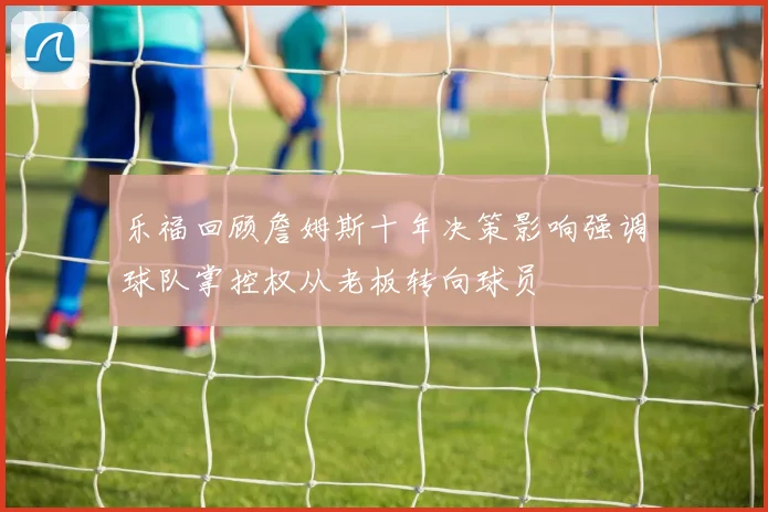 乐福回顾詹姆斯十年决策影响强调球队掌控权从老板转向球员