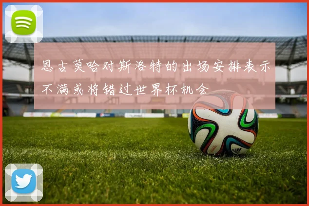 恩古莫哈对斯洛特的出场安排表示不满或将错过世界杯机会