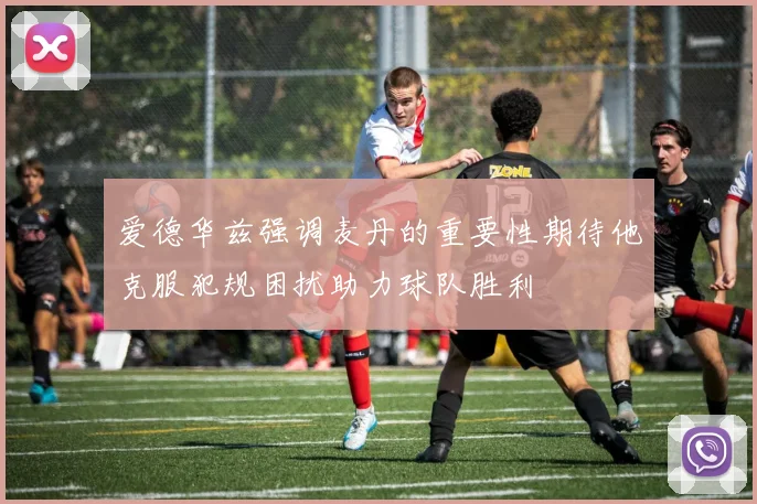 爱德华兹强调麦丹的重要性期待他克服犯规困扰助力球队胜利