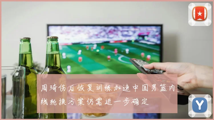 周琦伤后恢复训练加速中国男篮内线轮换方案仍需进一步确定