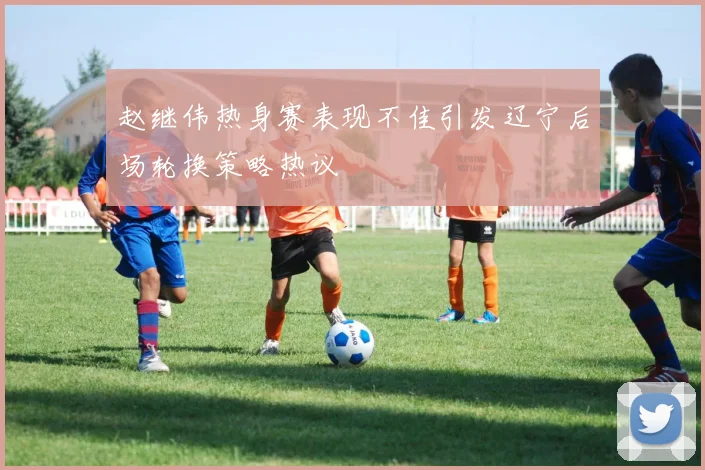 赵继伟热身赛表现不佳引发辽宁后场轮换策略热议