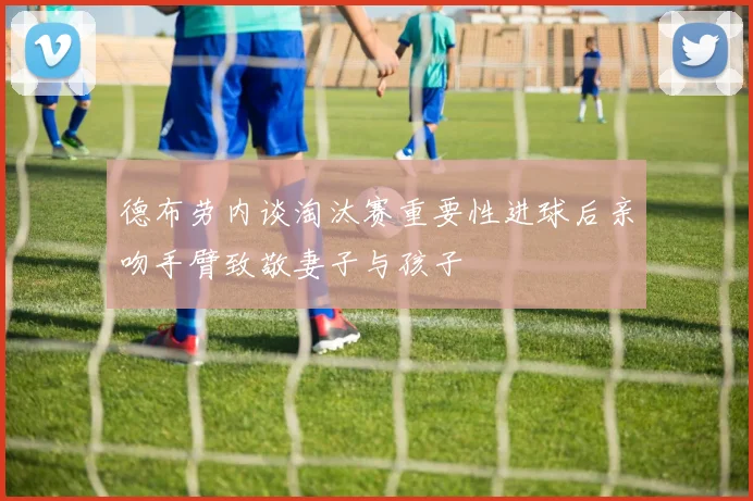 德布劳内谈淘汰赛重要性进球后亲吻手臂致敬妻子与孩子