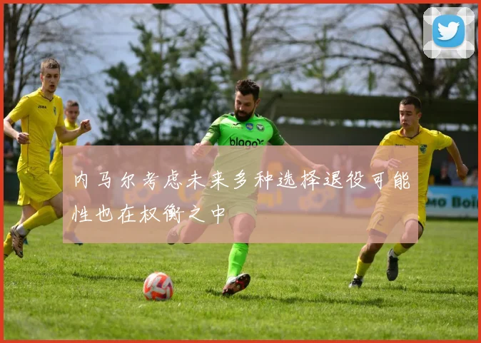 内马尔考虑未来多种选择退役可能性也在权衡之中