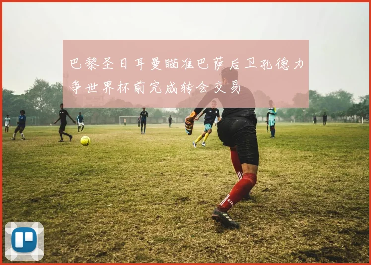 巴黎圣日耳曼瞄准巴萨后卫孔德力争世界杯前完成转会交易