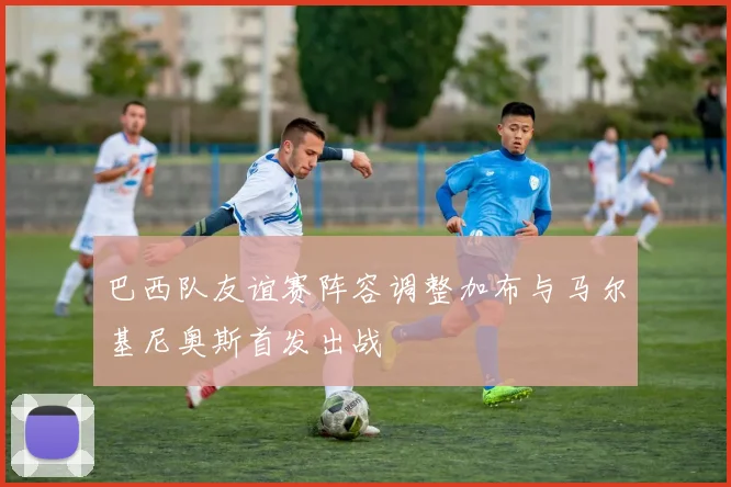 巴西队友谊赛阵容调整加布与马尔基尼奥斯首发出战