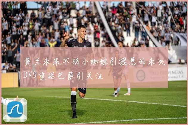 费兰未来不明小蜘蛛引援悬而未决DV9重返巴萨引关注
