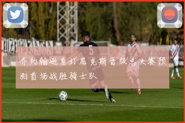 乔约翰逊看好尼克斯晋级总决赛预测首场战胜骑士队