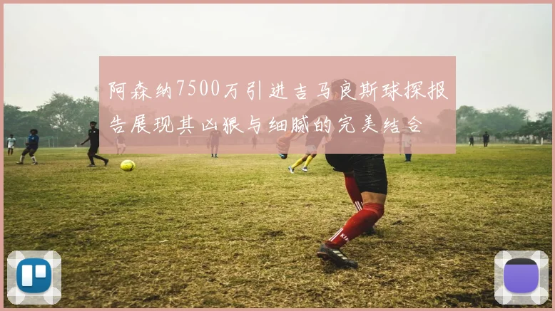 阿森纳7500万引进吉马良斯球探报告展现其凶狠与细腻的完美结合