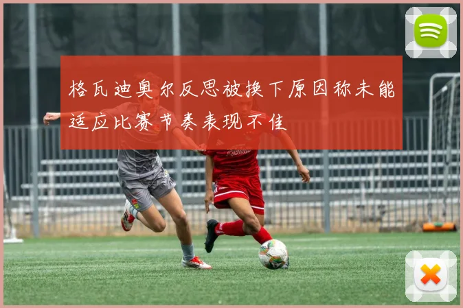 格瓦迪奥尔反思被换下原因称未能适应比赛节奏表现不佳