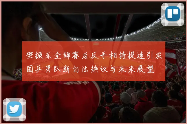樊振东全锦赛后反手相持提速引发国乒男队新打法热议与未来展望