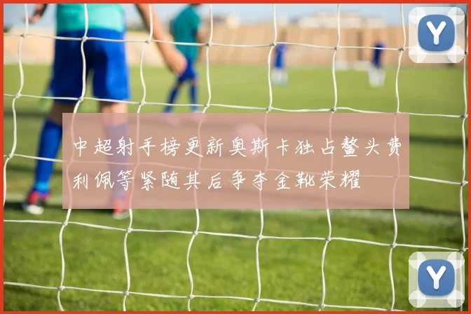 中超射手榜更新奥斯卡独占鳌头费利佩等紧随其后争夺金靴荣耀