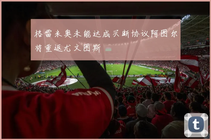 格雷米奥未能达成买断协议阿图尔将重返尤文图斯
