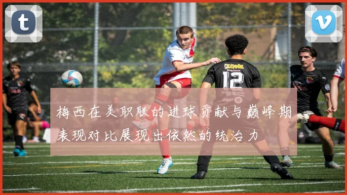 梅西在美职联的进球贡献与巅峰期表现对比展现出依然的统治力