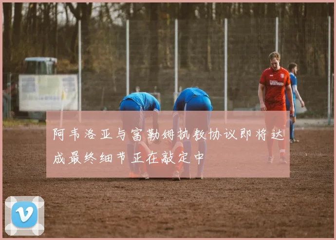 阿韦洛亚与富勒姆执教协议即将达成最终细节正在敲定中