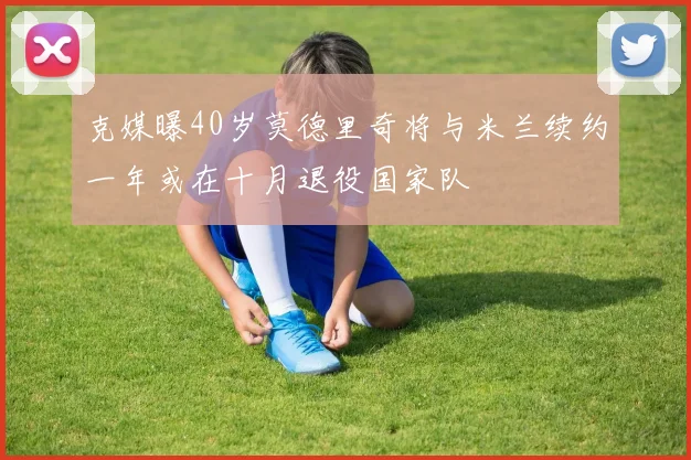 克媒曝40岁莫德里奇将与米兰续约一年或在十月退役国家队