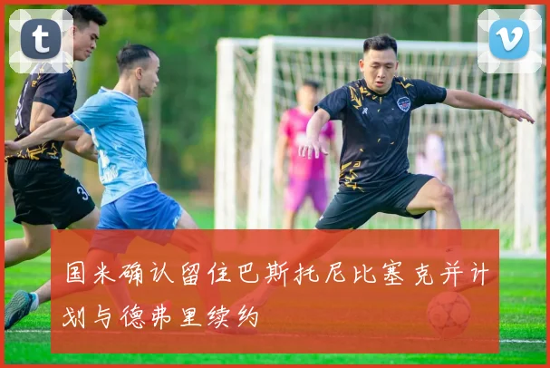 国米确认留住巴斯托尼比塞克并计划与德弗里续约