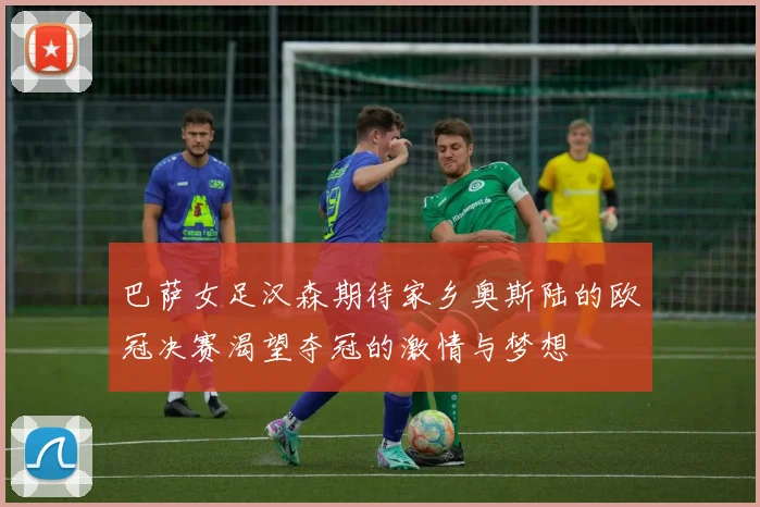 巴萨女足汉森期待家乡奥斯陆的欧冠决赛渴望夺冠的激情与梦想