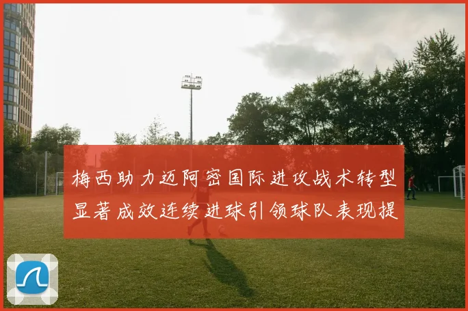 梅西助力迈阿密国际进攻战术转型显著成效连续进球引领球队表现提升